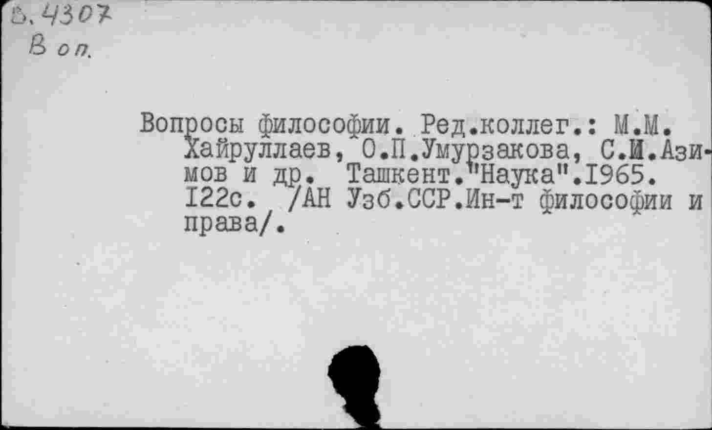 ﻿£>.430^ В о п.
Вопросы философии. Ред.коллег.: М.М.
Хайруллаев, О.П.Умурзакова, С.И.Ази мов и др. Ташкент.’'Наука”. 1965.
122с. /АН Узб.ССР.Ин-т философии и права/.